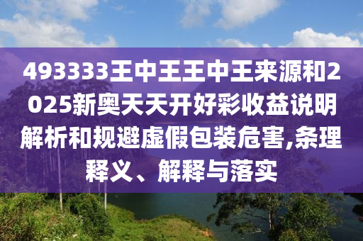 493333王中王王中王來(lái)源和2025新奧天天開(kāi)好彩收益說(shuō)明解析和規(guī)避虛假包裝危害,條理釋義、解釋與落實(shí)