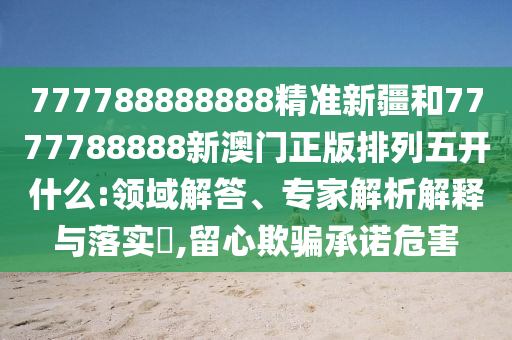 777788888888精準(zhǔn)新疆和7777788888新澳門正版排列五開什么:領(lǐng)域解答、專家解析解釋與落實?,留心欺騙承諾危害