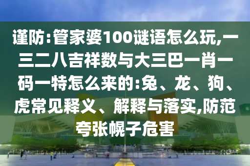 謹(jǐn)防:管家婆100謎語怎么玩,一三二八吉祥數(shù)與大三巴一肖一碼一特怎么來的:兔、龍、狗、虎常見釋義、解釋與落實,防范夸張幌子危害
