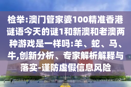 檢舉:澳門管家婆100精準香港謎語今天的謎1和新澳和老澳兩種游戲是一樣嗎:羊、蛇、馬、牛,創(chuàng)新分析、專家解析解釋與落實-謹防虛假信息風險