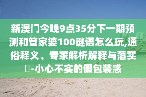 新澳門今晚9點(diǎn)35分下一期預(yù)測和管家婆100謎語怎么玩,通俗釋義、專家解析解釋與落實(shí)?-小心不實(shí)的假包裝惑