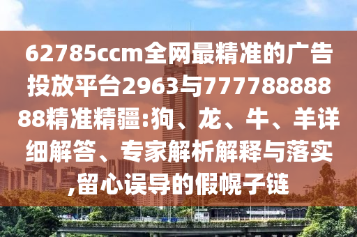 62785ccm全網(wǎng)最精準(zhǔn)的廣告投放平臺2963與77778888888精準(zhǔn)精疆:狗、龍、牛、羊詳細(xì)解答、專家解析解釋與落實(shí),留心誤導(dǎo)的假幌子鏈