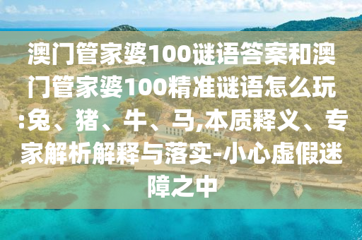 澳門管家婆100謎語答案和澳門管家婆100精準(zhǔn)謎語怎么玩:兔、豬、牛、馬,本質(zhì)釋義、專家解析解釋與落實(shí)-小心虛假迷障之中