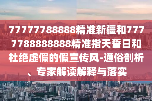 77777788888精準新疆和7777788888888精準指天誓日和杜絕虛假的假宣傳風(fēng)-通俗剖析、專家解讀解釋與落實