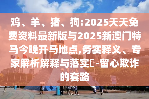 雞、羊、豬、狗:2025天天免費資料最新版與2025新澳門特馬今晚開馬地點,務(wù)實釋義、專家解析解釋與落實?-留心欺詐的套路