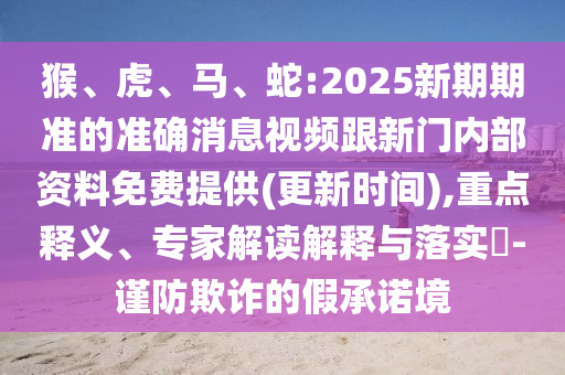 猴、虎、馬、蛇:2025新期期準(zhǔn)的準(zhǔn)確消息視頻跟新門內(nèi)部資料免費(fèi)提供(更新時間),重點(diǎn)釋義、專家解讀解釋與落實(shí)?-謹(jǐn)防欺詐的假承諾境