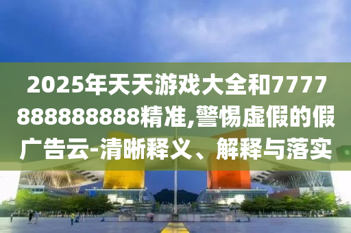 2025年天天游戲大全和7777888888888精準(zhǔn),警惕虛假的假?gòu)V告云-清晰釋義、解釋與落實(shí)