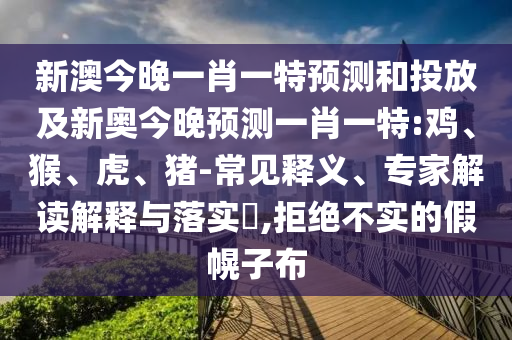 新澳今晚一肖一特預(yù)測和投放及新奧今晚預(yù)測一肖一特:雞、猴、虎、豬-常見釋義、專家解讀解釋與落實(shí)?,拒絕不實(shí)的假幌子布