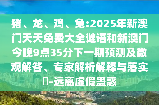豬、龍、雞、兔:2025年新澳門天天免費(fèi)大全謎語(yǔ)和新澳門今晚9點(diǎn)35分下一期預(yù)測(cè)及微觀解答、專家解析解釋與落實(shí)?-遠(yuǎn)離虛假蠱惑