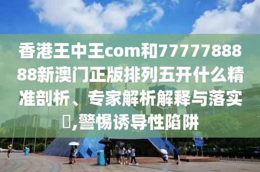 香港王中王com和7777788888新澳門正版排列五開什么精準(zhǔn)剖析、專家解析解釋與落實(shí)?,警惕誘導(dǎo)性陷阱