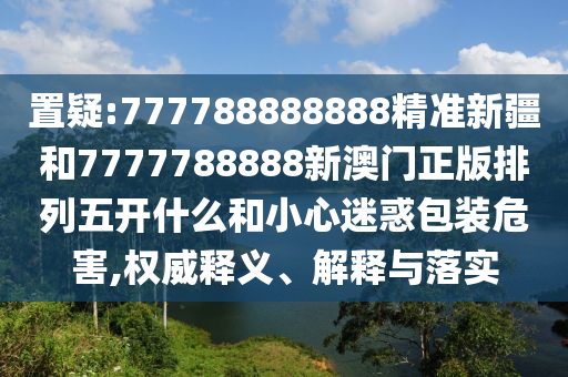 置疑:777788888888精準(zhǔn)新疆和7777788888新澳門正版排列五開什么和小心迷惑包裝危害,權(quán)威釋義、解釋與落實(shí)