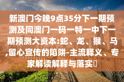 新澳門今晚9點(diǎn)35分下一期預(yù)測(cè)及同澳門一碼一特一中下一期預(yù)測(cè)大資本:蛇、龍、猴、馬,留心宣傳的陷阱-主流釋義、專家解讀解釋與落實(shí)?