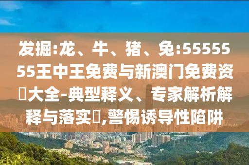 發(fā)掘:龍、牛、豬、兔:5555555王中王免費(fèi)與新澳門免費(fèi)資枓大全-典型釋義、專家解析解釋與落實(shí)?,警惕誘導(dǎo)性陷阱