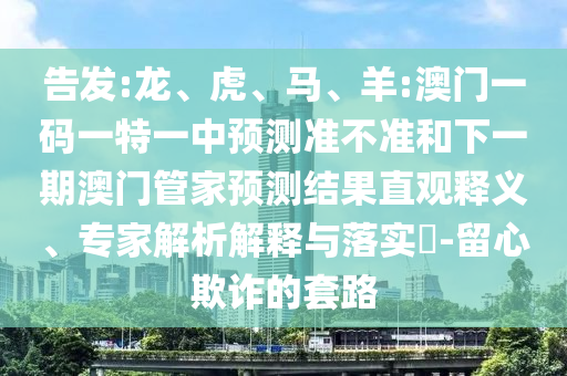 告發(fā):龍、虎、馬、羊:澳門一碼一特一中預(yù)測(cè)準(zhǔn)不準(zhǔn)和下一期澳門管家預(yù)測(cè)結(jié)果直觀釋義、專家解析解釋與落實(shí)?-留心欺詐的套路
