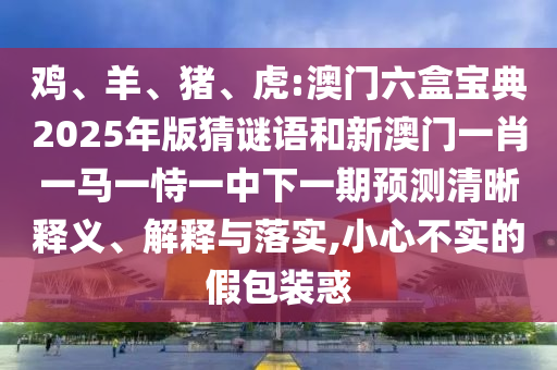 雞、羊、豬、虎:澳門六盒寶典2025年版猜謎語和新澳門一肖一馬一恃一中下一期預(yù)測(cè)清晰釋義、解釋與落實(shí),小心不實(shí)的假包裝惑