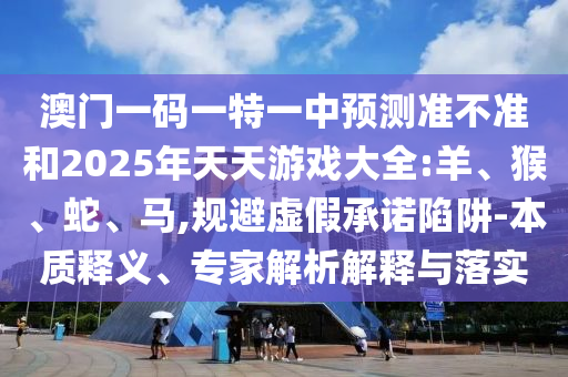 澳門一碼一特一中預(yù)測(cè)準(zhǔn)不準(zhǔn)和2025年天天游戲大全:羊、猴、蛇、馬,規(guī)避虛假承諾陷阱-本質(zhì)釋義、專家解析解釋與落實(shí)