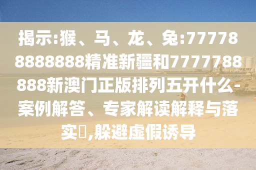 揭示:猴、馬、龍、兔:777788888888精準新疆和7777788888新澳門正版排列五開什么-案例解答、專家解讀解釋與落實?,躲避虛假誘導(dǎo)