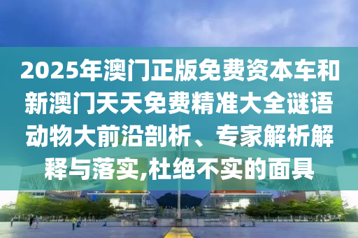 2025年澳門正版免費資本車和新澳門天天免費精準大全謎語動物大前沿剖析、專家解析解釋與落實,杜絕不實的面具