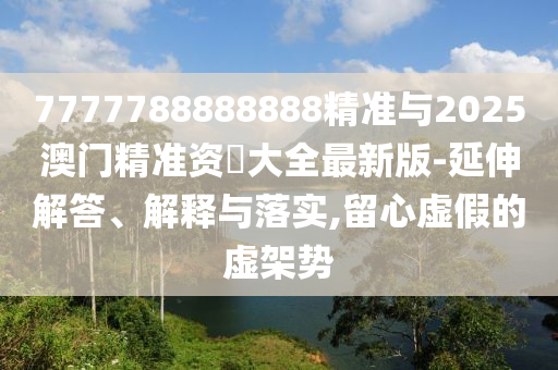 7777788888888精準(zhǔn)與2025澳門精準(zhǔn)資枓大全最新版-延伸解答、解釋與落實,留心虛假的虛架勢
