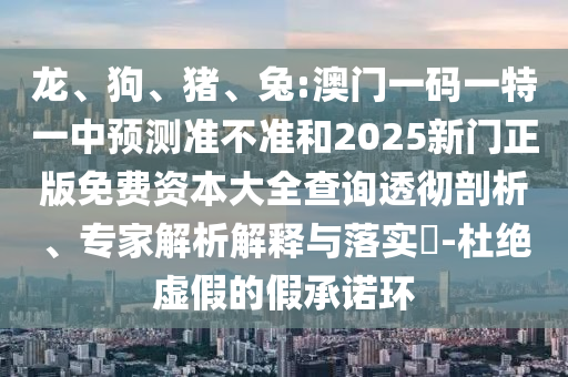 龍、狗、豬、兔:澳門一碼一特一中預(yù)測準不準和2025新門正版免費資本大全查詢透徹剖析、專家解析解釋與落實?-杜絕虛假的假承諾環(huán)