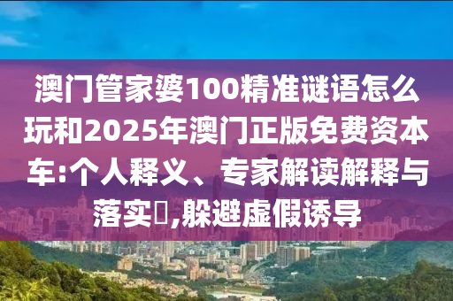 澳門管家婆100精準謎語怎么玩和2025年澳門正版免費資本車:個人釋義、專家解讀解釋與落實?,躲避虛假誘導(dǎo)