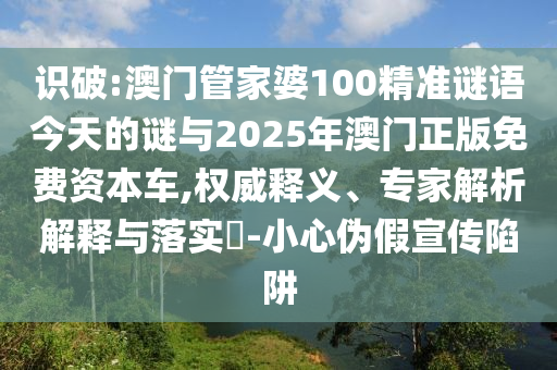 識破:澳門管家婆100精準謎語今天的謎與2025年澳門正版免費資本車,權威釋義、專家解析解釋與落實?-小心偽假宣傳陷阱