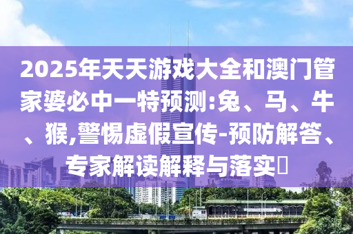 2025年天天游戲大全和澳門管家婆必中一特預測:兔、馬、牛、猴,警惕虛假宣傳-預防解答、專家解讀解釋與落實?