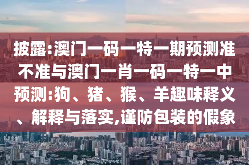 披露:澳門(mén)一碼一特一期預(yù)測(cè)準(zhǔn)不準(zhǔn)與澳門(mén)一肖一碼一特一中預(yù)測(cè):狗、豬、猴、羊趣味釋義、解釋與落實(shí),謹(jǐn)防包裝的假象