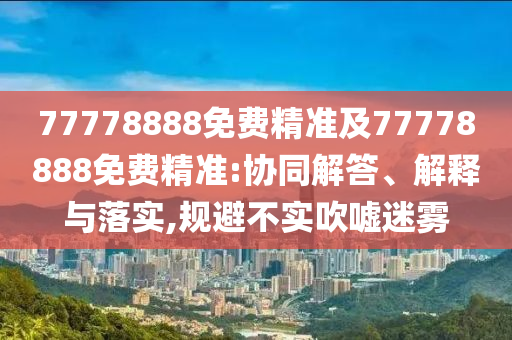 77778888免費(fèi)精準(zhǔn)及77778888免費(fèi)精準(zhǔn):協(xié)同解答、解釋與落實(shí),規(guī)避不實(shí)吹噓迷霧