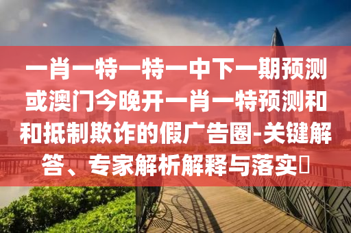 一肖一特一特一中下一期預(yù)測(cè)或澳門(mén)今晚開(kāi)一肖一特預(yù)測(cè)和和抵制欺詐的假?gòu)V告圈-關(guān)鍵解答、專(zhuān)家解析解釋與落實(shí)?