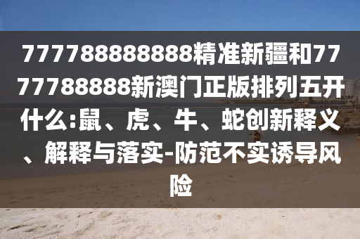 777788888888精準(zhǔn)新疆和7777788888新澳門正版排列五開什么:鼠、虎、牛、蛇創(chuàng)新釋義、解釋與落實(shí)-防范不實(shí)誘導(dǎo)風(fēng)險(xiǎn)