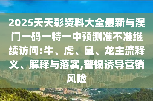 2025天天彩資料大全最新與澳門一碼一特一中預測準不準繼續(xù)訪問:牛、虎、鼠、龍主流釋義、解釋與落實,警惕誘導營銷風險