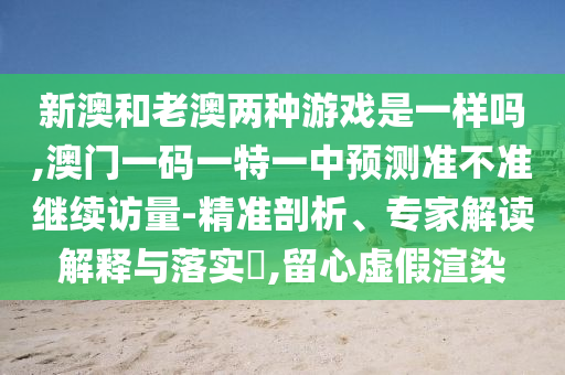 新澳和老澳兩種游戲是一樣嗎,澳門一碼一特一中預測準不準繼續(xù)訪量-精準剖析、專家解讀解釋與落實?,留心虛假渲染