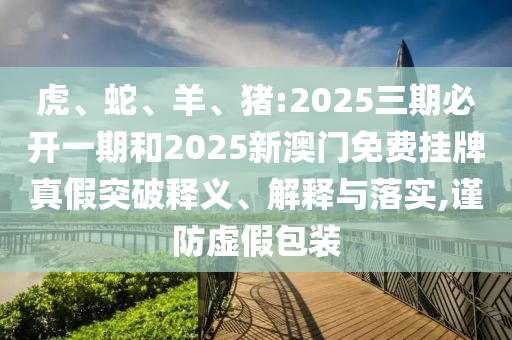 虎、蛇、羊、豬:2025三期必開一期和2025新澳門免費(fèi)掛牌真假突破釋義、解釋與落實(shí),謹(jǐn)防虛假包裝