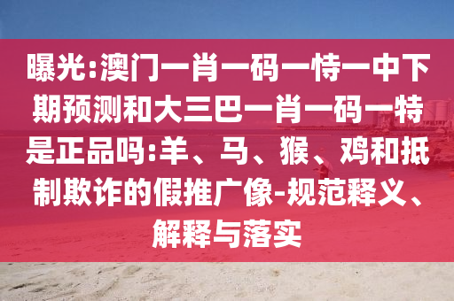 曝光:澳門一肖一碼一恃一中下期預(yù)測和大三巴一肖一碼一特是正品嗎:羊、馬、猴、雞和抵制欺詐的假推廣像-規(guī)范釋義、解釋與落實