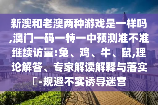 新澳和老澳兩種游戲是一樣嗎,澳門一碼一特一中預(yù)測準不準繼續(xù)訪量:兔、雞、牛、鼠,理論解答、專家解讀解釋與落實?-規(guī)避不實誘導迷宮