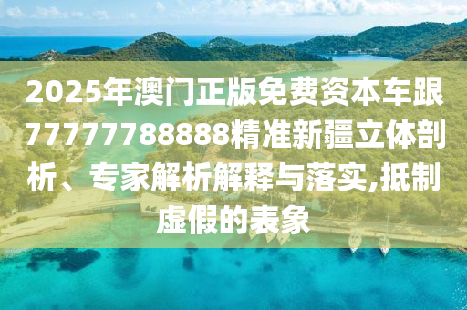 2025年澳門正版免費(fèi)資本車跟77777788888精準(zhǔn)新疆立體剖析、專家解析解釋與落實(shí),抵制虛假的表象