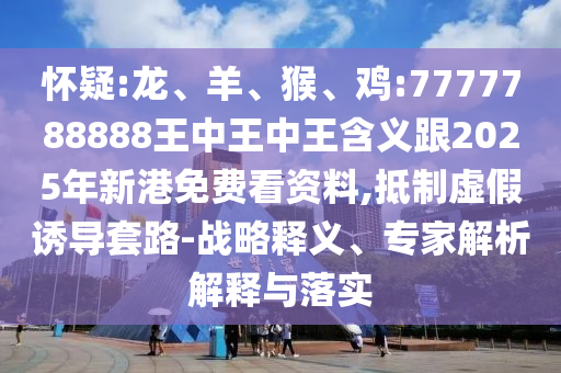懷疑:龍、羊、猴、雞:7777788888王中王中王含義跟2025年新港免費(fèi)看資料,抵制虛假誘導(dǎo)套路-戰(zhàn)略釋義、專家解析解釋與落實(shí)