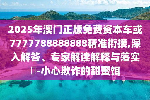 2025年澳門正版免費(fèi)資本車或7777788888888精準(zhǔn)銜接,深入解答、專家解讀解釋與落實(shí)?-小心欺詐的甜蜜餌