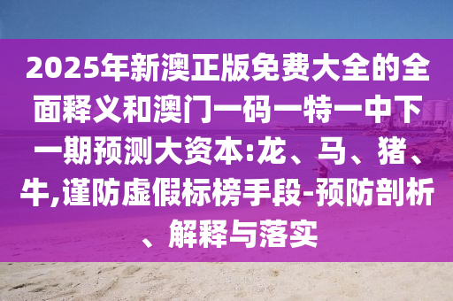 2025年新澳正版免費(fèi)大全的全面釋義和澳門一碼一特一中下一期預(yù)測(cè)大資本:龍、馬、豬、牛,謹(jǐn)防虛假標(biāo)榜手段-預(yù)防剖析、解釋與落實(shí)
