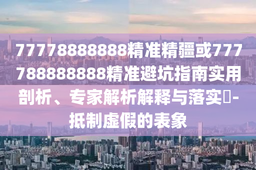 77778888888精準(zhǔn)精疆或777788888888精準(zhǔn)避坑指南實(shí)用剖析、專家解析解釋與落實(shí)?-抵制虛假的表象