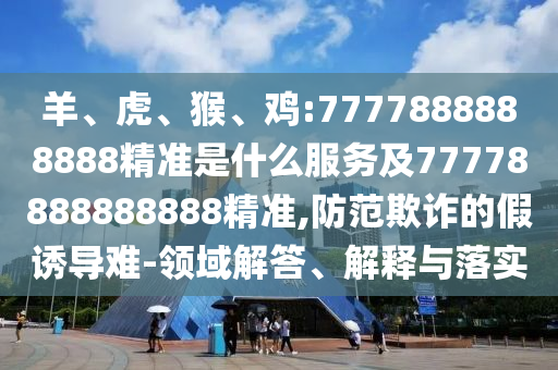 羊、虎、猴、雞:7777888888888精準是什么服務及77778888888888精準,防范欺詐的假誘導難-領域解答、解釋與落實