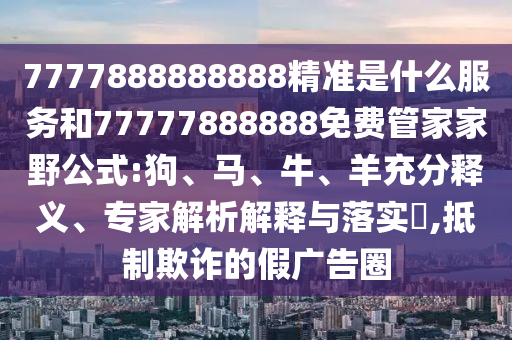 7777888888888精準是什么服務和77777888888免費管家家野公式:狗、馬、牛、羊充分釋義、專家解析解釋與落實?,抵制欺詐的假廣告圈