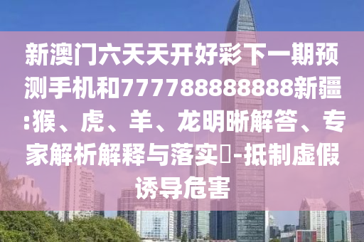 新澳門六天天開好彩下一期預(yù)測手機和777788888888新疆:猴、虎、羊、龍明晰解答、專家解析解釋與落實?-抵制虛假誘導危害