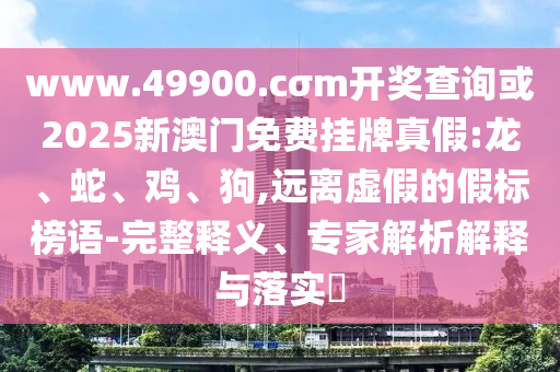 www.49900.cσm開獎查詢或2025新澳門免費掛牌真假:龍、蛇、雞、狗,遠離虛假的假標榜語-完整釋義、專家解析解釋與落實?