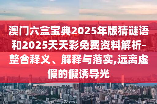 澳門六盒寶典2025年版猜謎語和2025天天彩免費資料解析-整合釋義、解釋與落實,遠離虛假的假誘導光