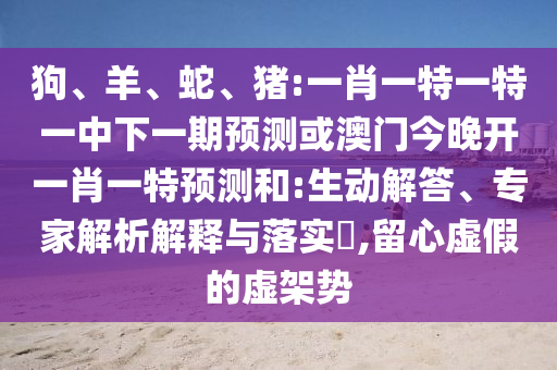 狗、羊、蛇、豬:一肖一特一特一中下一期預(yù)測或澳門今晚開一肖一特預(yù)測和:生動解答、專家解析解釋與落實(shí)?,留心虛假的虛架勢