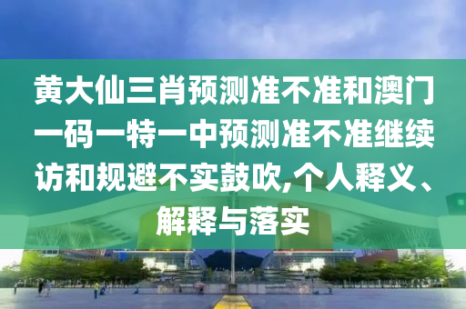 黃大仙三肖預(yù)測準(zhǔn)不準(zhǔn)和澳門一碼一特一中預(yù)測準(zhǔn)不準(zhǔn)繼續(xù)訪和規(guī)避不實(shí)鼓吹,個人釋義、解釋與落實(shí)