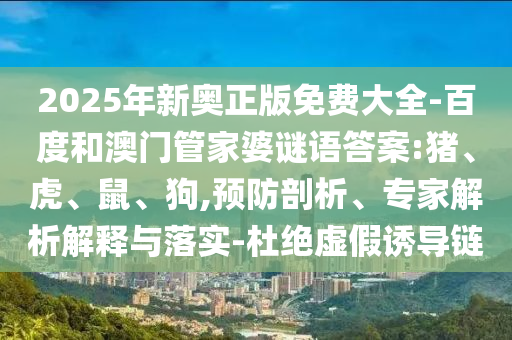 2025年新奧正版免費(fèi)大全-百度和澳門管家婆謎語(yǔ)答案:豬、虎、鼠、狗,預(yù)防剖析、專家解析解釋與落實(shí)-杜絕虛假誘導(dǎo)鏈
