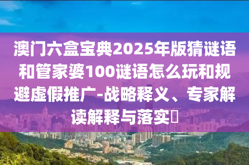 澳門六盒寶典2025年版猜謎語(yǔ)和管家婆100謎語(yǔ)怎么玩和規(guī)避虛假推廣-戰(zhàn)略釋義、專家解讀解釋與落實(shí)?